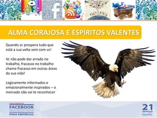 45
ALMA CORAJOSA E ESPÍRITOS VALENTES
Quando vc prospera tudo que
está a sua volta vem com vc!
Vc não pode dar errado no
trabalho, fracasso no trabalho
chama fracasso em outras áreas
da sua vida!
Logicamente informados e
emocionalmente inspirados – o
mercado não vai te reconhecer
 