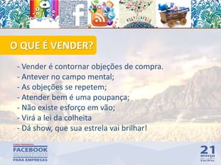 - Vender é contornar objeções de compra.
- Antever no campo mental;
- As objeções se repetem;
- Atender bem é uma poupança;
- Não existe esforço em vão;
- Virá a lei da colheita
- Dá show, que sua estrela vai brilhar!
50
O QUE É VENDER?
 