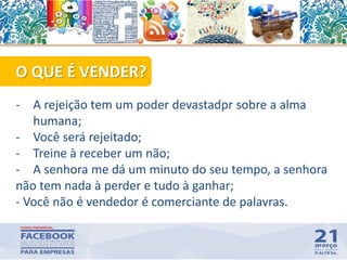 51
O QUE É VENDER?
- A rejeição tem um poder devastadpr sobre a alma
humana;
- Você será rejeitado;
- Treine à receber um não;
- A senhora me dá um minuto do seu tempo, a senhora
não tem nada à perder e tudo à ganhar;
- Você não é vendedor é comerciante de palavras.
 
