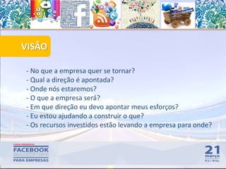 VISÃO
55
- No que a empresa quer se tornar?
- Qual a direção é apontada?
- Onde nós estaremos?
- O que a empresa será?
- Em que direção eu devo apontar meus esforços?
- Eu estou ajudando a construir o que?
- Os recursos investidos estão levando a empresa para onde?
 
