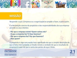 Responde o que a empresa ou a organização se propõe a fazer, e para quem.
É a declaração concisa do propósito e das responsabilidades da sua empresa
perante os seus clientes:
- Por que a empresa existe? Quem somos nós?
- O que a empresa faz? O Que fazemos?
- Por que a empresa faz? Por que fazemos?
- Para quem?
O propósito é algo com muito mais significado do que a simples descrição do
que é feito internamente; a missão retrata a verdade de que o resultado da
empresa é maior do que a soma das partes do que é feito.
MISSÃO
56
 