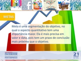 METAS
58
Meta é uma segmentação do objetivo, no
qual o aspecto quantitativo tem uma
importância maior. Ela é mais precisa em
valor e data, pois tem um prazo de conclusão
mais próximo que o objetivo.
 