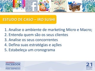 64
1. Analise o ambiente de marketing Micro e Macro;
2. Entenda quem são os seus clientes
3. Analise os seus concorrentes
4. Defina suas estratégias e ações
5. Estabeleça um cronograma
ESTUDO DE CASO – IRO SUSHI
 