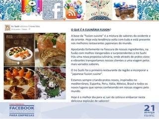 70
O QUE É A CULINÁRIA FUSION?
A base da "fusion cuisine" é a mistura de sabores do ocidente e
do oriente. Hoje esta tendência volta com tudo e está presente
nos melhores restaurantes japoneses do mundo.
Apostando fortemente na frescura de nossos ingredientes, na
fusão com molhos inesperados e surpreendentes o Iro Sushi
trás uma nova proposta culinária, onde através de pratos vivos
e vibrantes transportamos nossos clientes a uma viagem pelos
mais variados sabores.
O Iro Sushi foi o primeiro restaurante da região a incorporar a
"japanese fusion cusine".
Estamos sempre criando pratos novos, inspirados no
mediterrâneo, Espanha, Peru, Itália, México, Brasil e todos os
novos lugares que vamos conhecendo em nossas viagens pelo
mundo.
Hoje é o melhor dia para vc sair da rotina e embarcar nesta
deliciosa explosão de sabores!
 