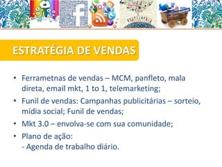 • Ferrametnas de vendas – MCM, panfleto, mala
direta, email mkt, 1 to 1, telemarketing;
• Funil de vendas: Campanhas publicitárias – sorteio,
mídia social; Funil de vendas;
• Mkt 3.0 – envolva-se com sua comunidade;
• Plano de ação:
- Agenda de trabalho diário.
ESTRATÉGIA DE VENDAS
 
