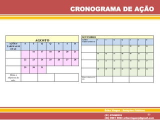 AGOSTO
AÇÕES/
TAREFAS/M
ETAS
S T Q Q S S D
16 17 18 19 20 21
22 23 24 25 26 27 28
29 30 31
Metas e
objetivos do
mês:
SETEMBRO
AÇÕES/
TAREFAS/METAS
S T Q Q S S D
01 02 03 04
05 06 07 08 09 10 11
12 11 13 14 15 16 17
18 19 20 21 22 23 24
Metas e objetivos do
mês:
Érika Viegas – Relações Públicas
(31) 87490516
(33) 9961 5503 erikaviegasrp@gmail.com
CRONOGRAMA DE AÇÃO
83
 