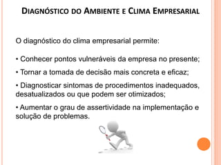 DIAGNÓSTICO DO AMBIENTE E CLIMA EMPRESARIAL
O diagnóstico do clima empresarial permite:
• Conhecer pontos vulneráveis da empresa no presente;
• Tornar a tomada de decisão mais concreta e eficaz;
• Diagnosticar sintomas de procedimentos inadequados,
desatualizados ou que podem ser otimizados;
• Aumentar o grau de assertividade na implementação e
solução de problemas.
 