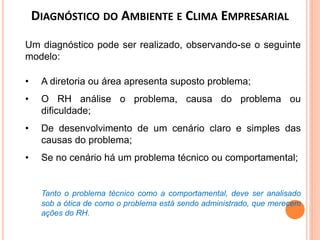 Um diagnóstico pode ser realizado, observando-se o seguinte
modelo:
• A diretoria ou área apresenta suposto problema;
• O RH análise o problema, causa do problema ou
dificuldade;
• De desenvolvimento de um cenário claro e simples das
causas do problema;
• Se no cenário há um problema técnico ou comportamental;
Tanto o problema técnico como a comportamental, deve ser analisado
sob a ótica de como o problema está sendo administrado, que merecem
ações do RH.
DIAGNÓSTICO DO AMBIENTE E CLIMA EMPRESARIAL
 