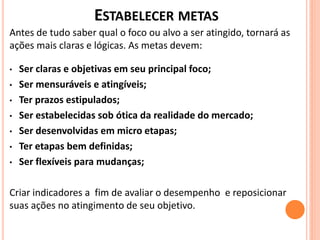 ESTABELECER METAS
Antes de tudo saber qual o foco ou alvo a ser atingido, tornará as
ações mais claras e lógicas. As metas devem:
• Ser claras e objetivas em seu principal foco;
• Ser mensuráveis e atingíveis;
• Ter prazos estipulados;
• Ser estabelecidas sob ótica da realidade do mercado;
• Ser desenvolvidas em micro etapas;
• Ter etapas bem definidas;
• Ser flexíveis para mudanças;
Criar indicadores a fim de avaliar o desempenho e reposicionar
suas ações no atingimento de seu objetivo.
 