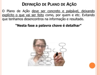 O Plano de Ação deve ser concreto e palpável, deixando
explícito o que vai ser feito como, por quem e etc. Evitando
que tenhamos desencontros na informação e resultado.
“Nesta fase a palavra chave é detalhar”
DEFINIÇÃO DE PLANO DE AÇÃO
 