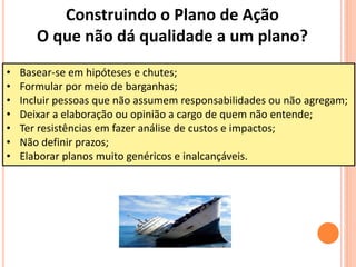• Basear-se em hipóteses e chutes;
• Formular por meio de barganhas;
• Incluir pessoas que não assumem responsabilidades ou não agregam;
• Deixar a elaboração ou opinião a cargo de quem não entende;
• Ter resistências em fazer análise de custos e impactos;
• Não definir prazos;
• Elaborar planos muito genéricos e inalcançáveis.
Construindo o Plano de Ação
O que não dá qualidade a um plano?
 
