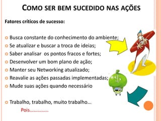 COMO SER BEM SUCEDIDO NAS AÇÕES
Fatores críticos de sucesso:
 Busca constante do conhecimento do ambiente;
 Se atualizar e buscar a troca de ideias;
 Saber analisar os pontos fracos e fortes;
 Desenvolver um bom plano de ação;
 Manter seu Networking atualizado;
 Reavalie as ações passadas implementadas;
 Mude suas ações quando necessário
 Trabalho, trabalho, muito trabalho...
Pois..............
 