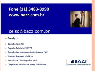 Fone (11) 3483-8990
www.bazz.com.br
celso@bazz.com.br
 Serviços
 Consultoria de RH
 Pesquisa Salarial e PLR/PPR
 Consultoria e gestão administrativa para PME
 Projetos de Cargos e Salários
 Pesquisa de Clima Organizacional
 Diagnóstico e Análise de Riscos Trabalhistas
 