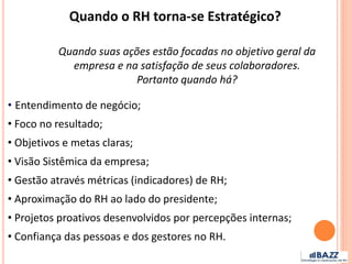 Quando suas ações estão focadas no objetivo geral da
empresa e na satisfação de seus colaboradores.
Portanto quando há?
Quando o RH torna-se Estratégico?
• Entendimento de negócio;
• Foco no resultado;
• Objetivos e metas claras;
• Visão Sistêmica da empresa;
• Gestão através métricas (indicadores) de RH;
• Aproximação do RH ao lado do presidente;
• Projetos proativos desenvolvidos por percepções internas;
• Confiança das pessoas e dos gestores no RH.
 
