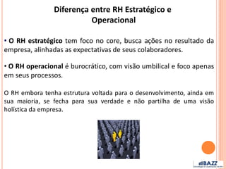 • O RH estratégico tem foco no core, busca ações no resultado da
empresa, alinhadas as expectativas de seus colaboradores.
• O RH operacional é burocrático, com visão umbilical e foco apenas
em seus processos.
O RH embora tenha estrutura voltada para o desenvolvimento, ainda em
sua maioria, se fecha para sua verdade e não partilha de uma visão
holística da empresa.
Diferença entre RH Estratégico e
Operacional
 