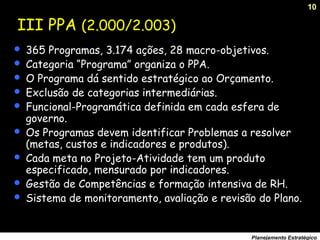 10
Planejamento Estratégico
III PPA (2.000/2.003)
 365 Programas, 3.174 ações, 28 macro-objetivos.
 Categoria “Programa” organiza o PPA.
 O Programa dá sentido estratégico ao Orçamento.
 Exclusão de categorias intermediárias.
 Funcional-Programática definida em cada esfera de
governo.
 Os Programas devem identificar Problemas a resolver
(metas, custos e indicadores e produtos).
 Cada meta no Projeto-Atividade tem um produto
especificado, mensurado por indicadores.
 Gestão de Competências e formação intensiva de RH.
 Sistema de monitoramento, avaliação e revisão do Plano.
 