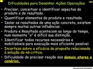 104
Planejamento Estratégico
Dificuldades para Desenhar Ações Operações
• Precisar, conceituar e identificar aspectos do
produto e do resultado.
• Quantificar elementos do produto e resultado.
• Isolar os resultados de uma ação concreta, existem
sempre muitas outras influências .
• Produto e Resultado acontecem ao longo do tempo,
num momento “x” é difícil sua distinção.
• Identificar todos recursos necessários e
mobilizáveis para execução mais eficiente possível.
• Incerteza sobre a eficácia da proposta relacionada
à solução do nó-crítico.
• Dificuldade de precisar reação dos demais atores e
cenários.
 