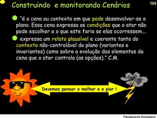 105
Planejamento Estratégico
Construindo e monitorando Cenários
“é a cena ou contexto em que pode desenvolver-se o
plano. Essa cena expressa as condições que o ator não
pode escolher e o que este faria se elas ocorressem...
expressa um relato plausível e coerente tanto do
contexto não-controlável do plano (variantes e
invariantes) como sobre a evolução dos elementos da
cena que o ator controla (as opções).” C.M.
Devemos pensar o melhor e o pior !
 