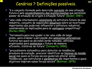 107
Planejamento Estratégico
Cenários ? Definições possíveis.
 “é o conjunto formado pela descrição coerente de uma situação
futura e pelo encaminhamento dos acontecimentos que permitem
passar da situação de origem à situação futura” (Godet, 1987).
 “uma visão internamente consistente da estrutura futura de uma
industria...conjunto de suposições plausíveis sobre as incertezas
importantes que poderiam influenciar a estrutura industrial,
considerando as implicações para as vantagens competitivas”
(Porter,1992).
 “ferramenta para nos ajudar a ter uma visão de longo
prazo...para ordenar a percepção dos ambientes alternativos
futuros nos quais as decisões serão tomadas...métodos
organizados para sonharmos o futuro de maneira
eficiente...histórias de futuro” (Schawrtz, 1996).
 “procedimento sistemático para detectar as tendências
prováveis da evolução...procurar identificar os limiares da tensão
social nos quais as forças sociais poderiam alterar estas
tendências...que estruturas e parâmetros são importantes e quais
objetivos inspiram essas forças sociais” (Rattner, 1979).
 