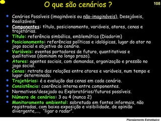 108
Planejamento Estratégico
O que são cenários ?
 Cenários Possíveis (imagináveis ou não-imagináveis), Desejáveis,
Realizáveis.
 Componentes: título, posicionamento, variáveis, atores, cenas e
trajetórias.
 Título: referência simbólica, emblemática (Diadorim)
 Posicionamento: referências políticas e idológicas, lugar do ator no
jogo social e objetivo do cenário.
 Variáveis: eventos portadores de futuro, quantitativas e
qualitativas (dominam no longo prazo).
 Atores: agentes sociais, com demandas, organização e pressão no
jogo social.
 Cenas: retrato das relações entre atores e variáveis, num tempo e
lugar determinado.
 Trajetórias: é a evolução das cenas em cada cenário.
 Consistência: coerência interna entre componentes.
 Normativos/desejado ou Exploratórios/futuros possíveis.
 Número de cenários: 3 ou 4 (nunca 2)
 Monitoramento ambiental: sobretudo em fontes informais, não
registradas, com baixa exposição e visibilidade, de opinião
divergente,..., “ligar o radar”.
 