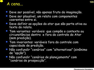 109
Planejamento Estratégico
A cena...
 Deve ser possível, não apenas fruto da imaginação.
 Deve ser plausível, um relato com componentes
coerentes entre si.
 Deve definir as opções do ator que são parte ativa ou
texto do relato.
 Tem variantes: variáveis que compõe o contexto ou
circunstâncias dentro e fora do controle do Ator
(sem predição).
 Tem invariantes: variáveis fora do controle com
capacidade de predição.
 Não confundir “cenários” com “alternativas” (sinônimo
de “opção”).
 Não confundir “cenários de planejamento” com
“cenários de prospecção”.
 