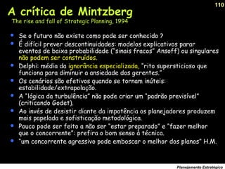 110
Planejamento Estratégico
A crítica de Mintzberg
The rise and fall of Strategic Planning, 1994
 Se o futuro não existe como pode ser conhecido ?
 É difícil prever descontinuidades: modelos explicativos parar
eventos de baixa probabilidade (“sinais fracos” Ansoff) ou singulares
não podem ser construídos.
 Delphi: média da ignorância especializada, “rito supersticioso que
funciona para diminuir a ansiedade dos gerentes.”
 Os cenários são efetivos quando se tornam inúteis:
estabilidade/extrapolação.
 A “lógica da turbulência” não pode criar um “padrão previsível”
(criticando Godet).
 Ao invés de desistir diante da impotência os planejadores produzem
mais papelada e sofisticação metodológica.
 Pouco pode ser feito a não ser “estar preparado” e “fazer melhor
que o concorrente”: prefira o bom senso à técnica.
 “um concorrente agressivo pode emboscar o melhor dos planos” H.M.
 