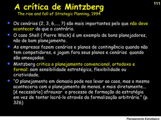 111
Planejamento Estratégico
 Os cenários (2, 3, 6,..., ?) são mais importantes pelo que não deve
acontecer do que o contrário.
 O caso Shell ( Pierre Wack) é um exemplo de bons planejadores,
não de bom planejamento.
 As empresas fazem cenários e planos de contingência quando não
tem competidores, e jogam fora seus planos e cenários quando
são ameaçadas.
 Mintzberg critica o planejamento convencional, ortodoxo e
formal: sem sensibilidade estratégica, flexibilidade ou
criatividade.
 “O planejamento em demasia pode nos levar ao caos, mas o mesmo
aconteceria com o planejamento de menos, e mais diretamente...
[é necessário] afrouxar o processo de formação da estratégia
em vez de tentar lacrá-lo através da formalização arbitrária.” (p.
326)
A crítica de Mintzberg
The rise and fall of Strategic Planning, 1994
 
