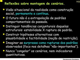 113
Planejamento Estratégico
Reflexões sobre montagem de cenários.
 Visão situacional da realidade como construção
social, permanente e contínua.
 O futuro não é a extrapolação de padrões
comportamentais do passado.
 Distinguir tendências conjunturais daquelas
estruturais: estabilidade X ruptura de padrão.
 Construir hipóteses alternativas com
plausibilidade e factibilidade (noção de restrição).
 Imaginar as surpresas como rupturas dos padrões
observados (foco nos detalhes “não-importantes”).
 Nunca “congelar” os cenários, nem indicadores
quantitativos.
 