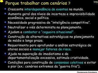 115
Planejamento Estratégico
Porque trabalhar com cenários ?
 Crescente interdependência de eventos no mundo.
 Aumento geral dos níveis de incerteza e imprevisibilidade
econômica, social e política.
 Necessidade progressiva de “inteligência competitiva”.
 Neutralizar o viés determinista no planejamento.
 Ajudam a combater a “cegueira situacional”.
 Construção de alternativas estratégicas no planejamento
de médio e longo prazo.
 Requerimento para aprofundar a análise estratégica de
atores sociais e manejar fatores de risco.
 Ajuda na superação do imediatismo e da
departamentalização excessiva, estimula criatividade.
 Condições para construção de consensos coletivos e evitar
o pior (ex.: cenários extremos da “guerra fria”).
 