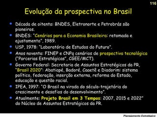 116
Planejamento Estratégico
Evolução da prospectiva no Brasil
 Década de oitenta: BNDES, Eletronorte e Petrobrás são
pioneiros.
 BNDES: “Cenários para a Economia Brasileira: retomada e
ajustamento”, 1989.
 USP, 1978: “Laboratório de Estudos do Futuro”.
 Anos noventa: FINEP e CNPq cenários de prospectiva tecnológica
(“Parcerias Estratégicas”, CGEE/MCT).
 Governo Federal: Secretaria de Assuntos Estratégicos da PR,
“Brasil 2020”: Abatiapé, Badoré, Caaetê e Diadorim: sistema
político, federação, inserção externa, reforma do Estado,
educação e questão racial.
 IPEA, 1997: “O Brasil na virada do século-trajetória do
crescimento e desafios do desenvolvimento”.
 Atualmente: Projeto Brasil em 3 Tempos: 2007, 2015 e 2022”
do Núcleo de Assuntos Estratégicos da PR.
 