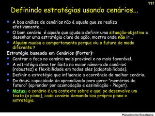 117
Planejamento Estratégico
Definindo estratégias usando cenários...
 A boa análise de cenários não é aquela que se realiza
efetivamente...
 O bom cenário é aquele que ajuda a definir uma situação-objetivo e
desenhar uma estratégia clara de ação, mostra onde não ir...
 Alguém mudou o comportamento porque viu o futuro de modo
diferente ?
Estratégia baseada em Cenários (Porter):
 Centrar o foco no cenário mais provável e no mais favorável.
 A estratégia deve ter êxito no maior número de cenários
(robustez) e flexibilidade em todos eles (adaptabilidade).
 Definir a estratégia que influencie a ocorrência do melhor cenário.
 De Geus: capacidade de aprendizado para gerar “memórias do
futuro” (aprender por acomodação e assimilação - Piaget).
 Matus: o cenário é um contexto sobre o qual se desenvolve um
texto (o plano), cada cenário demanda seu próprio plano e
estratégia.
 