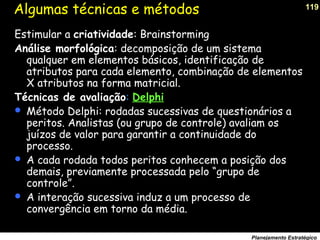 119
Planejamento Estratégico
Algumas técnicas e métodos
Estimular a criatividade: Brainstorming
Análise morfológica: decomposição de um sistema
qualquer em elementos básicos, identificação de
atributos para cada elemento, combinação de elementos
X atributos na forma matricial.
Técnicas de avaliação: Delphi
 Método Delphi: rodadas sucessivas de questionários a
peritos. Analistas (ou grupo de controle) avaliam os
juízos de valor para garantir a continuidade do
processo.
 A cada rodada todos peritos conhecem a posição dos
demais, previamente processada pelo “grupo de
controle”.
 A interação sucessiva induz a um processo de
convergência em torno da média.
 