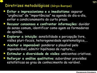 121
Planejamento Estratégico
Diretrizes metodológicas (Sérgio Buarque)
 Evitar o impressionismo e o imediatismo: separar
“urgências” de “importâncias” na agenda do dia-a-dia,
evitar o condicionamento do curto prazo.
 Recusar consensos e confrontar informações: duvidar
do senso comum, identificar como agem os formadores
de opinião.
 Explorar a intuição: sensibilidade e percepção livre,
visões pluri-focais, heterogeneidade epistemológica,...
 Aceitar o impensável: ponderar o plausível pelo
imponderável, admitir hipóteses de ruptura,...
 Estimular a diversidade de visões: ambientes criativos.
 Reforçar a análise qualitativa: subordinar previsões
estatísticas ao grau de conhecimento da variável.
 