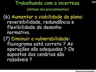 124
Planejamento Estratégico
(6) Aumentar a viabilidade do plano:
reversibilidade, redundância e
flexibilidade do desenho
normativo.
(7) Diminuir a vulnerabilidade:
fluxograma está correto ? As
operações são adequadas ? Os
supostos dos cenários são
razoáveis ?
Trabalhando com a incerteza
(síntese dos procedimentos)
 