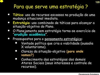 128
Planejamento Estratégico
Para que serve uma estratégia ?
 Tática: uso de recursos escassos na produção de uma
mudança situacional imediata.
 Estratégia: uso combinado de táticas para alcançar a
situação-objetivo do Plano.
 O Planejamento sem estratégia torna-se exercício de
“erudição acadêmica”.
 Pressupostos para o pensamento estratégico:
 Vontade política que cria a viabilidade (ousadia
X voluntarismo).
 Clareza da situação-objetivo (para onde
vamos?)
 Conhecimento das estratégias dos demais
Atores Sociais (seus interesses e controle de
recursos).
 