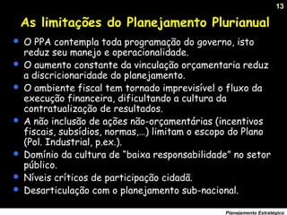 13
Planejamento Estratégico
As limitações do Planejamento Plurianual
 O PPA contempla toda programação do governo, isto
reduz seu manejo e operacionalidade.
 O aumento constante da vinculação orçamentaria reduz
a discricionaridade do planejamento.
 O ambiente fiscal tem tornado imprevisível o fluxo da
execução financeira, dificultando a cultura da
contratualização de resultados.
 A não inclusão de ações não-orçamentárias (incentivos
fiscais, subsídios, normas,…) limitam o escopo do Plano
(Pol. Industrial, p.ex.).
 Domínio da cultura de “baixa responsabilidade” no setor
público.
 Níveis críticos de participação cidadã.
 Desarticulação com o planejamento sub-nacional.
 