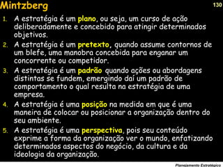 130
Planejamento Estratégico
1. A estratégia é um plano, ou seja, um curso de ação
deliberadamente e concebido para atingir determinados
objetivos.
2. A estratégia é um pretexto, quando assume contornos de
um blefe, uma manobra concebida para enganar um
concorrente ou competidor.
3. A estratégia é um padrão quando ações ou abordagens
distintas se fundem, emergindo daí um padrão de
comportamento o qual resulta na estratégia de uma
empresa.
4. A estratégia é uma posição na medida em que é uma
maneira de colocar ou posicionar a organização dentro do
seu ambiente.
5. A estratégia é uma perspectiva, pois seu conteúdo
exprime a forma da organização ver o mundo, enfatizando
determinados aspectos do negócio, da cultura e da
ideologia da organização.
Mintzberg
 