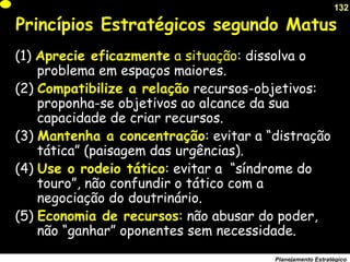 132
Planejamento Estratégico
Princípios Estratégicos segundo Matus
(1) Aprecie eficazmente a situação: dissolva o
problema em espaços maiores.
(2) Compatibilize a relação recursos-objetivos:
proponha-se objetivos ao alcance da sua
capacidade de criar recursos.
(3) Mantenha a concentração: evitar a “distração
tática” (paisagem das urgências).
(4) Use o rodeio tático: evitar a “síndrome do
touro”, não confundir o tático com a
negociação do doutrinário.
(5) Economia de recursos: não abusar do poder,
não “ganhar” oponentes sem necessidade.
 