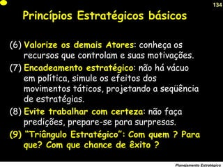 134
Planejamento Estratégico
(6) Valorize os demais Atores: conheça os
recursos que controlam e suas motivações.
(7) Encadeamento estratégico: não há vácuo
em política, simule os efeitos dos
movimentos táticos, projetando a seqüência
de estratégias.
(8) Evite trabalhar com certeza: não faça
predições, prepare-se para surpresas.
(9) “Triângulo Estratégico”: Com quem ? Para
que? Com que chance de êxito ?
Princípios Estratégicos básicos
 