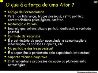 142
Planejamento Estratégico
O que á a força de uma Ator ?
 Código de Personalidade
 Perfil da liderança, traços pessoais, estilo político,
características psicológicas, caráter.
 Motivação e Paixão
 Energia que potencializa a perícia, dedicação e vontade
pessoal.
 Controle de Recursos
 É o patrimônio de poder acumulado, a comunicação e
informação, as adesões e apoios, etc.
 Na perícia e destreza pessoal
 É a experiência ponderada pela capacidade intelectual.
 Suporte técnico-cognitivo
 Instrumentos e processos de apoio ao planejamento
estratégico.
 