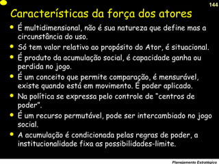 144
Planejamento Estratégico
Características da força dos atores
 É multidimensional, não é sua natureza que define mas a
circunstância do uso.
 Só tem valor relativo ao propósito do Ator, é situacional.
 É produto da acumulação social, é capacidade ganha ou
perdida no jogo.
 É um conceito que permite comparação, é mensurável,
existe quando está em movimento. É poder aplicado.
 Na política se expressa pelo controle de “centros de
poder”.
 É um recurso permutável, pode ser intercambiado no jogo
social.
 A acumulação é condicionada pelas regras de poder, a
institucionalidade fixa as possibilidades-limite.
 
