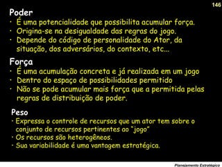 146
Planejamento Estratégico
Peso
• Expressa o controle de recursos que um ator tem sobre o
conjunto de recursos pertinentes ao “jogo”
• Os recursos são heterogêneos.
• Sua variabilidade é uma vantagem estratégica.
Força
• É uma acumulação concreta e já realizada em um jogo
• Dentro do espaço de possibilidades permitido
• Não se pode acumular mais força que a permitida pelas
regras de distribuição de poder.
Poder
• É uma potencialidade que possibilita acumular força.
• Origina-se na desigualdade das regras do jogo.
• Depende do código de personalidade do Ator, da
situação, dos adversários, do contexto, etc...
 
