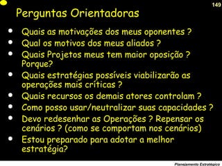 149
Planejamento Estratégico
Perguntas Orientadoras
 Quais as motivações dos meus oponentes ?
 Qual os motivos dos meus aliados ?
 Quais Projetos meus tem maior oposição ?
Porque?
 Quais estratégias possíveis viabilizarão as
operações mais críticas ?
 Quais recursos os demais atores controlam ?
 Como posso usar/neutralizar suas capacidades ?
 Devo redesenhar as Operações ? Repensar os
cenários ? (como se comportam nos cenários)
 Estou preparado para adotar a melhor
estratégia?
 