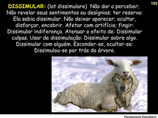 155
Planejamento Estratégico
DISSIMULAR: (lat dissimulare) Não dar a perceber;
Não revelar seus sentimentos ou desígnios; ter reserva:
Ela sabia dissimular. Não deixar aparecer; ocultar,
disfarçar, encobrir. Afetar com artifício; fingir:
Dissimular indiferença. Atenuar o efeito de: Dissimular
culpas. Usar de dissimulação: Dissimular sobre algo.
Dissimular com alguém. Esconder-se, ocultar-se:
Dissimulou-se por trás da árvore.
 