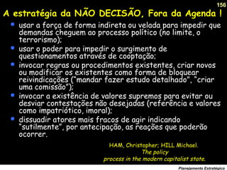 156
Planejamento Estratégico
A estratégia da NÃO DECISÃO, Fora da Agenda !
 usar a força de forma indireta ou velada para impedir que
demandas cheguem ao processo político (no limite, o
terrorismo);
 usar o poder para impedir o surgimento de
questionamentos através de cooptação;
 invocar regras ou procedimentos existentes, criar novos
ou modificar os existentes como forma de bloquear
reivindicações (“mandar fazer estudo detalhado”, “criar
uma comissão”);
 invocar a existência de valores supremos para evitar ou
desviar contestações não desejadas (referência e valores
como impatriótico, imoral);
 dissuadir atores mais fracos de agir indicando
“sutilmente”, por antecipação, as reações que poderão
ocorrer.
HAM, Christopher; HILL Michael.
The policy
process in the modern capitalist state.
 