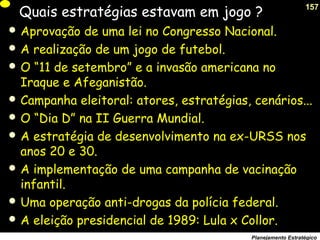 157
Planejamento Estratégico
Quais estratégias estavam em jogo ?
 Aprovação de uma lei no Congresso Nacional.
 A realização de um jogo de futebol.
 O “11 de setembro” e a invasão americana no
Iraque e Afeganistão.
 Campanha eleitoral: atores, estratégias, cenários...
 O “Dia D” na II Guerra Mundial.
 A estratégia de desenvolvimento na ex-URSS nos
anos 20 e 30.
 A implementação de uma campanha de vacinação
infantil.
 Uma operação anti-drogas da polícia federal.
 A eleição presidencial de 1989: Lula x Collor.
 