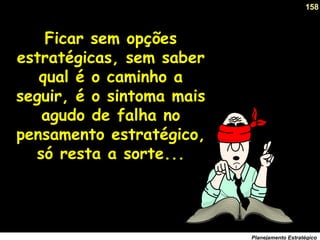 158
Planejamento Estratégico
Ficar sem opções
estratégicas, sem saber
qual é o caminho a
seguir, é o sintoma mais
agudo de falha no
pensamento estratégico,
só resta a sorte...
 