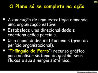 159
Planejamento Estratégico
O Plano só se completa na ação
 A execução de uma estratégia demanda
uma organização estável.
 Estabelece uma direcionalidade e
coordena ações parciais.
 Cria capacidades institucionais (grau de
perícia organizacional).
 “Triângulo de Ferro”: recurso gráfico
para analisar sistema de gestão, seus
fluxos e sua sinergia sistêmica.
 