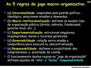 163
Planejamento Estratégico
As 5 regras do jogo macro-organizativo
 (a) Direcionalidade: respondem pelo padrão político-
ideológico, selecionam missões e demandas.
 (b) Macro-institucionalização: definem os modelo-tipo
de organização pública (direta, indireta, fundacional,
governo local, etc...).
 (c) Departamentalização: estruturas singulares,
organogramas, meios e recursos gerenciais.
 (d) Governabilidade: relação entre missão e
competência para executá-la, descentralização.
 (e) Responsabilidade: definem a exigibilidade dos
compromissos, a prestação de contas.
 O funcionamento destas regras no “jogo da organização”
definem aquelas de “alta” e “baixa” responsabilidade.
 