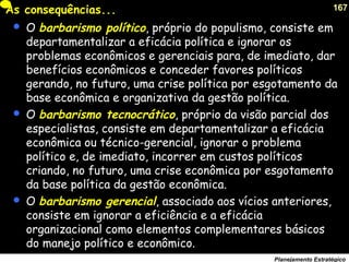 167
Planejamento Estratégico
As consequências...
 O barbarismo político, próprio do populismo, consiste em
departamentalizar a eficácia política e ignorar os
problemas econômicos e gerenciais para, de imediato, dar
benefícios econômicos e conceder favores políticos
gerando, no futuro, uma crise política por esgotamento da
base econômica e organizativa da gestão política.
 O barbarismo tecnocrático, próprio da visão parcial dos
especialistas, consiste em departamentalizar a eficácia
econômica ou técnico-gerencial, ignorar o problema
político e, de imediato, incorrer em custos políticos
criando, no futuro, uma crise econômica por esgotamento
da base política da gestão econômica.
 O barbarismo gerencial, associado aos vícios anteriores,
consiste em ignorar a eficiência e a eficácia
organizacional como elementos complementares básicos
do manejo político e econômico.
 